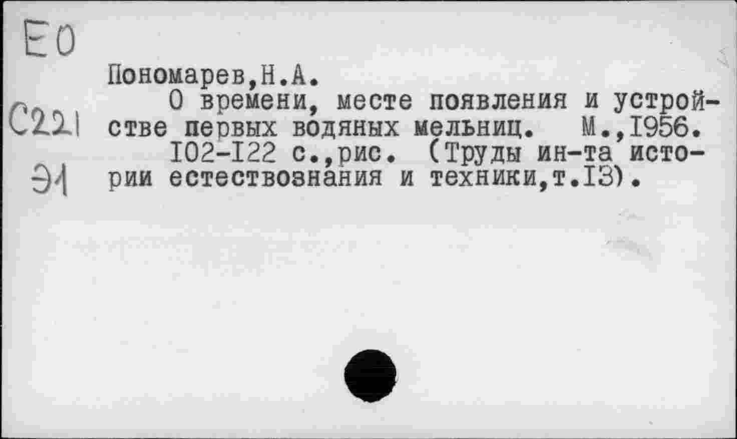 ﻿ЕО
C2.XI
Э4
Пономарев,Н.А.
О времени, месте появления и устройстве песвых водяных мельниц. М.,1956.
I02-I22 с.,рис. (Труды ин-та истории естествознания и техники,т.13).